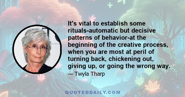 It's vital to establish some rituals-automatic but decisive patterns of behavior-at the beginning of the creative process, when you are most at peril of turning back, chickening out, giving up, or going the wrong way.