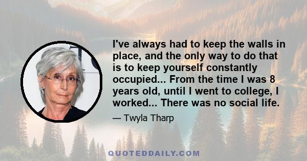 I've always had to keep the walls in place, and the only way to do that is to keep yourself constantly occupied... From the time I was 8 years old, until I went to college, I worked... There was no social life.