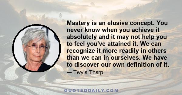 Mastery is an elusive concept. You never know when you achieve it absolutely and it may not help you to feel you've attained it. We can recognize it more readily in others than we can in ourselves. We have to discover