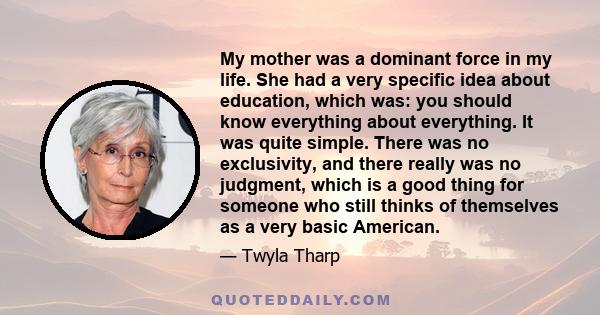 My mother was a dominant force in my life. She had a very specific idea about education, which was: you should know everything about everything. It was quite simple. There was no exclusivity, and there really was no