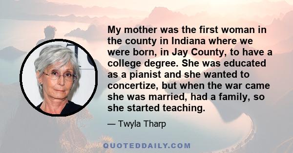 My mother was the first woman in the county in Indiana where we were born, in Jay County, to have a college degree. She was educated as a pianist and she wanted to concertize, but when the war came she was married, had