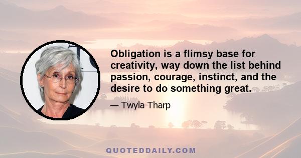 Obligation is a flimsy base for creativity, way down the list behind passion, courage, instinct, and the desire to do something great.