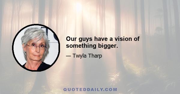 Our guys have a vision of something bigger.