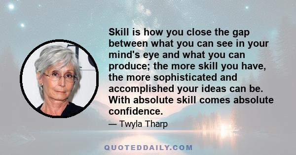 Skill is how you close the gap between what you can see in your mind's eye and what you can produce; the more skill you have, the more sophisticated and accomplished your ideas can be. With absolute skill comes absolute 