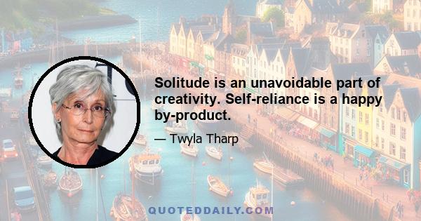 Solitude is an unavoidable part of creativity. Self-reliance is a happy by-product.