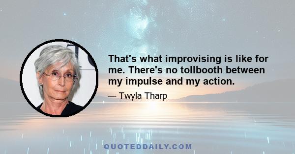 That's what improvising is like for me. There's no tollbooth between my impulse and my action.