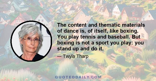 The content and thematic materials of dance is, of itself, like boxing. You play tennis and baseball. But boxing is not a sport you play: you stand up and do it.