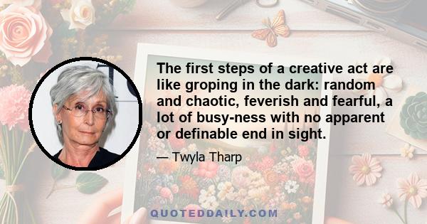 The first steps of a creative act are like groping in the dark: random and chaotic, feverish and fearful, a lot of busy-ness with no apparent or definable end in sight.