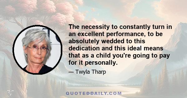 The necessity to constantly turn in an excellent performance, to be absolutely wedded to this dedication and this ideal means that as a child you're going to pay for it personally.