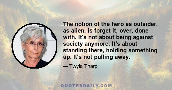 The notion of the hero as outsider, as alien, is forget it, over, done with. It's not about being against society anymore. It's about standing there, holding something up. It's not pulling away.