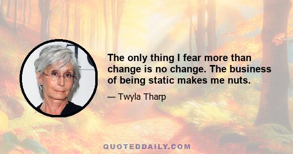 The only thing I fear more than change is no change. The business of being static makes me nuts.