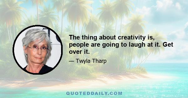 The thing about creativity is, people are going to laugh at it. Get over it.