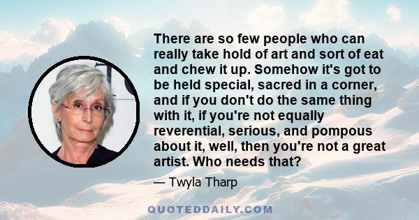 There are so few people who can really take hold of art and sort of eat and chew it up. Somehow it's got to be held special, sacred in a corner, and if you don't do the same thing with it, if you're not equally