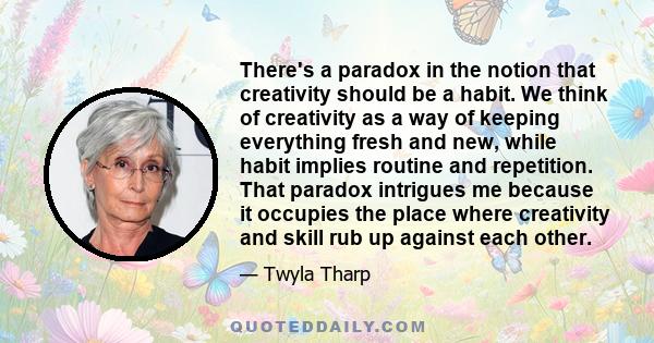 There's a paradox in the notion that creativity should be a habit. We think of creativity as a way of keeping everything fresh and new, while habit implies routine and repetition. That paradox intrigues me because it