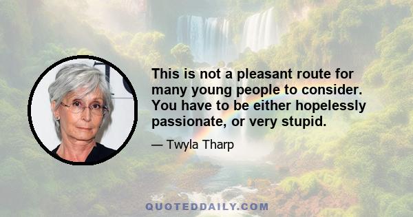 This is not a pleasant route for many young people to consider. You have to be either hopelessly passionate, or very stupid.