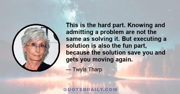 This is the hard part. Knowing and admitting a problem are not the same as solving it. But executing a solution is also the fun part, because the solution save you and gets you moving again.