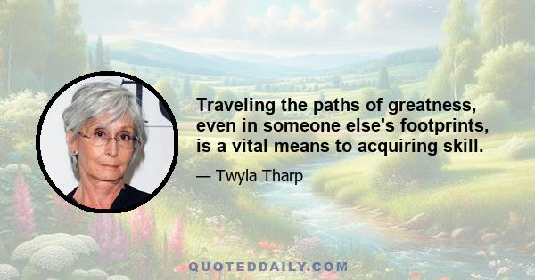 Traveling the paths of greatness, even in someone else's footprints, is a vital means to acquiring skill.