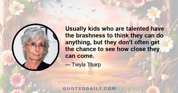 Usually kids who are talented have the brashness to think they can do anything, but they don't often get the chance to see how close they can come.