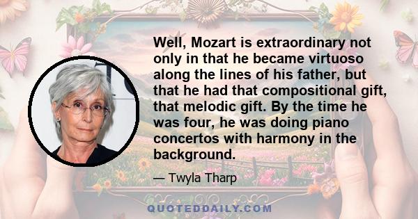 Well, Mozart is extraordinary not only in that he became virtuoso along the lines of his father, but that he had that compositional gift, that melodic gift. By the time he was four, he was doing piano concertos with