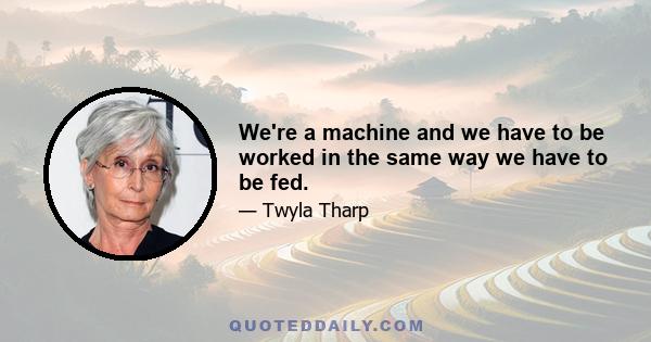 We're a machine and we have to be worked in the same way we have to be fed.