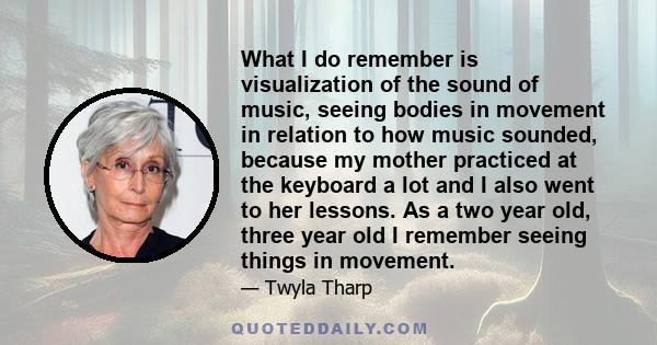 What I do remember is visualization of the sound of music, seeing bodies in movement in relation to how music sounded, because my mother practiced at the keyboard a lot and I also went to her lessons. As a two year old, 