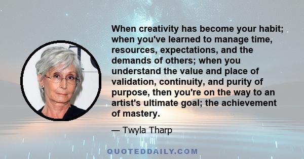 When creativity has become your habit; when you've learned to manage time, resources, expectations, and the demands of others; when you understand the value and place of validation, continuity, and purity of purpose,