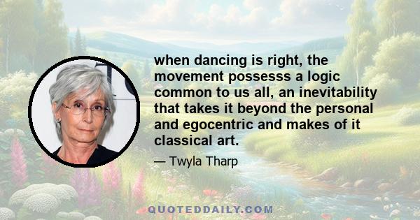 when dancing is right, the movement possesss a logic common to us all, an inevitability that takes it beyond the personal and egocentric and makes of it classical art.