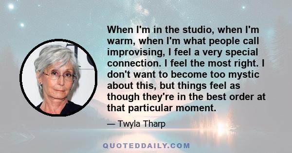 When I'm in the studio, when I'm warm, when I'm what people call improvising, I feel a very special connection. I feel the most right. I don't want to become too mystic about this, but things feel as though they're in