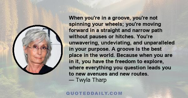 When you're in a groove, you're not spinning your wheels; you're moving forward in a straight and narrow path without pauses or hitches. You're unwavering, undeviating, and unparalleled in your purpose. A groove is the