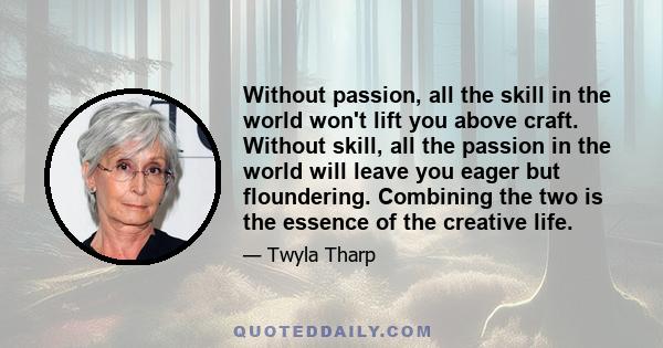 Without passion, all the skill in the world won't lift you above craft. Without skill, all the passion in the world will leave you eager but floundering. Combining the two is the essence of the creative life.