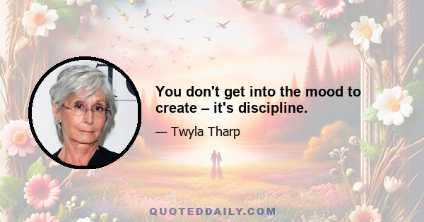 You don't get into the mood to create – it's discipline.