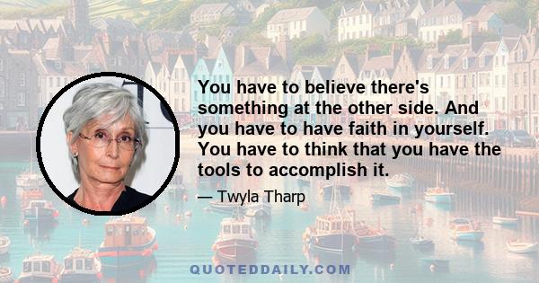 You have to believe there's something at the other side. And you have to have faith in yourself. You have to think that you have the tools to accomplish it.