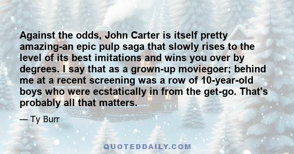 Against the odds, John Carter is itself pretty amazing-an epic pulp saga that slowly rises to the level of its best imitations and wins you over by degrees. I say that as a grown-up moviegoer; behind me at a recent