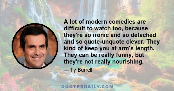 A lot of modern comedies are difficult to watch too, because they're so ironic and so detached and so quote-unquote clever. They kind of keep you at arm's length. They can be really funny, but they're not really