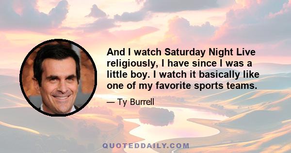 And I watch Saturday Night Live religiously, I have since I was a little boy. I watch it basically like one of my favorite sports teams.