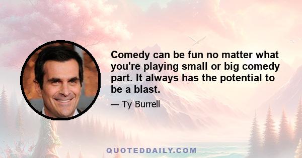 Comedy can be fun no matter what you're playing small or big comedy part. It always has the potential to be a blast.