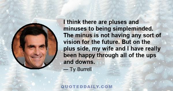 I think there are pluses and minuses to being simpleminded. The minus is not having any sort of vision for the future. But on the plus side, my wife and I have really been happy through all of the ups and downs.