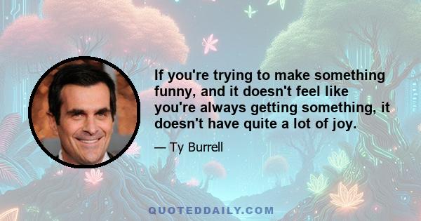 If you're trying to make something funny, and it doesn't feel like you're always getting something, it doesn't have quite a lot of joy.