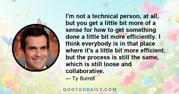 I'm not a technical person, at all, but you get a little bit more of a sense for how to get something done a little bit more efficiently. I think everybody is in that place where it's a little bit more efficient, but