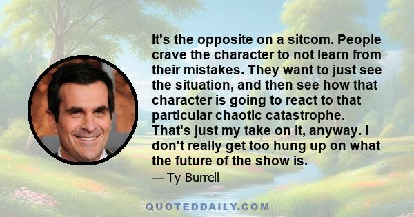 It's the opposite on a sitcom. People crave the character to not learn from their mistakes. They want to just see the situation, and then see how that character is going to react to that particular chaotic catastrophe.