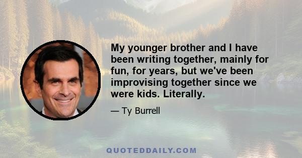 My younger brother and I have been writing together, mainly for fun, for years, but we've been improvising together since we were kids. Literally.