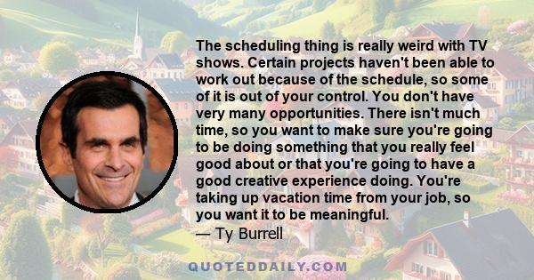 The scheduling thing is really weird with TV shows. Certain projects haven't been able to work out because of the schedule, so some of it is out of your control. You don't have very many opportunities. There isn't much