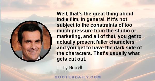 Well, that's the great thing about indie film, in general. If it's not subject to the constraints of too much pressure from the studio or marketing, and all of that, you get to actually present fuller characters and you 