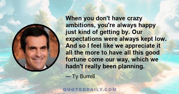 When you don't have crazy ambitions, you're always happy just kind of getting by. Our expectations were always kept low. And so I feel like we appreciate it all the more to have all this good fortune come our way, which 