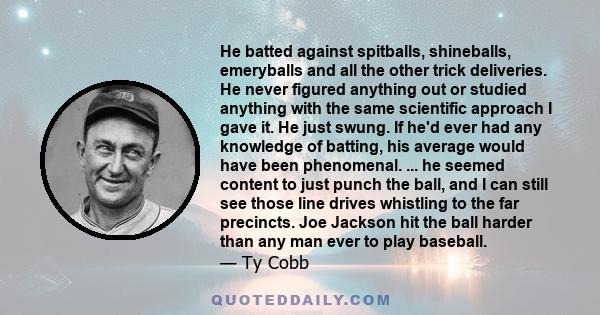 He batted against spitballs, shineballs, emeryballs and all the other trick deliveries. He never figured anything out or studied anything with the same scientific approach I gave it. He just swung. If he'd ever had any