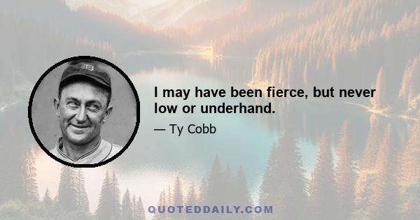 I may have been fierce, but never low or underhand.