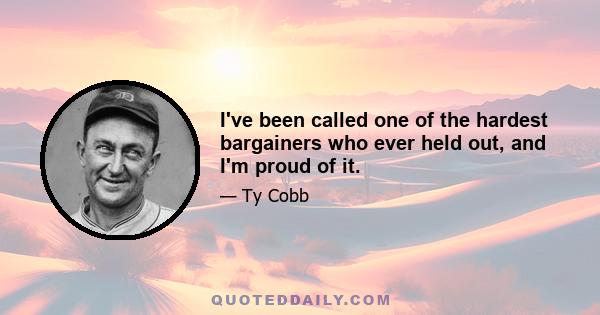 I've been called one of the hardest bargainers who ever held out, and I'm proud of it.