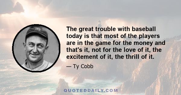 The great trouble with baseball today is that most of the players are in the game for the money and that's it, not for the love of it, the excitement of it, the thrill of it.