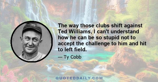 The way those clubs shift against Ted Williams, I can't understand how he can be so stupid not to accept the challenge to him and hit to left field.