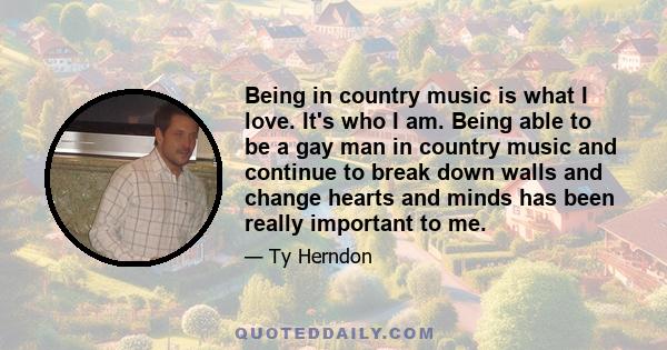 Being in country music is what I love. It's who I am. Being able to be a gay man in country music and continue to break down walls and change hearts and minds has been really important to me.